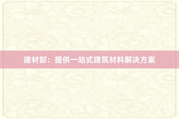 建材部：提供一站式建筑材料解决方案