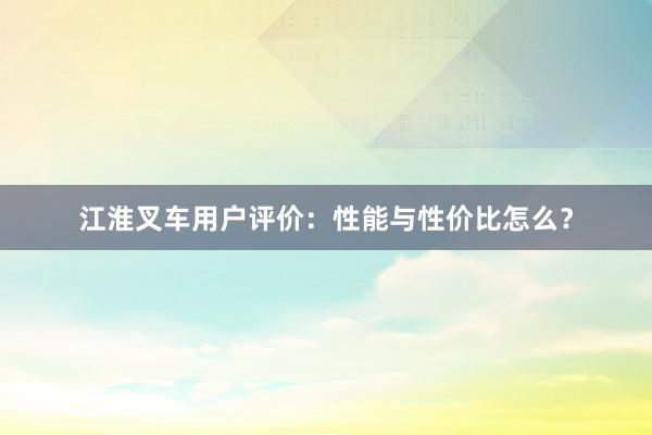 江淮叉车用户评价：性能与性价比怎么？